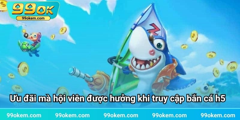 Ưu đãi mà hội viên được hưởng khi truy cập bắn cá h5
